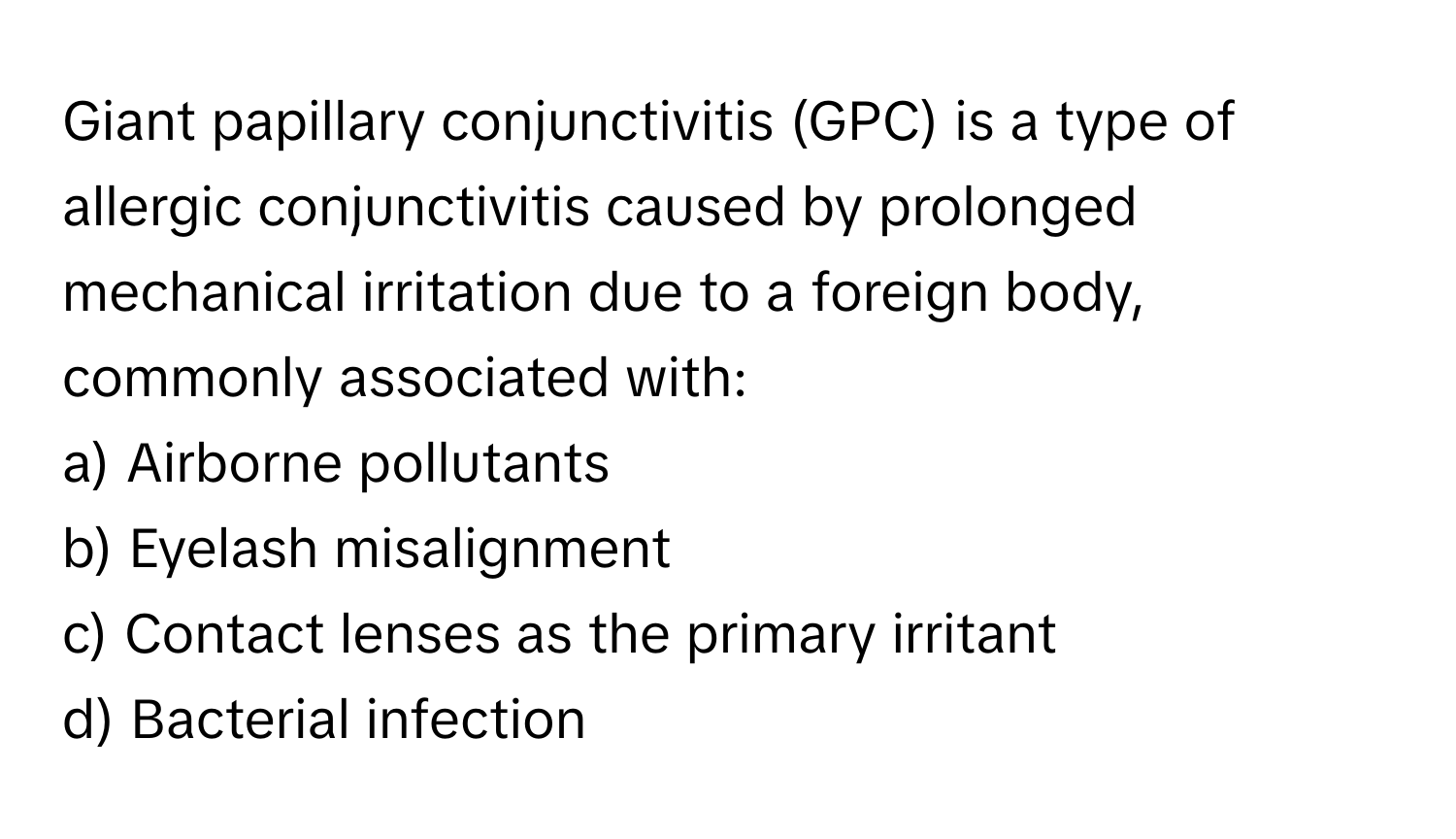 Giant papillary conjunctivitis (GPC) is a type of allergic conjunctivitis caused by prolonged mechanical irritation due to a foreign body, commonly associated with:

a) Airborne pollutants 
b) Eyelash misalignment 
c) Contact lenses as the primary irritant 
d) Bacterial infection