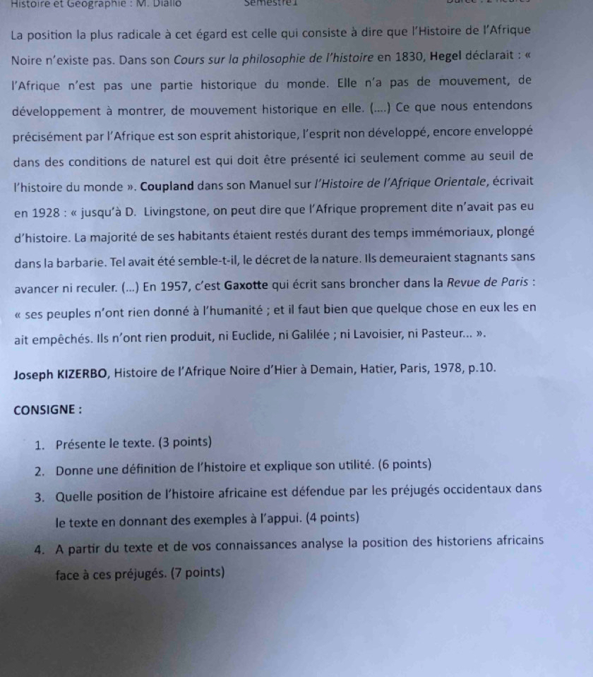 Histoire et Géographie : M. Diallo émestrel
La position la plus radicale à cet égard est celle qui consiste à dire que l'Histoire de l'Afrique
Noire n'existe pas. Dans son Cours sur la philosophie de l'histoire en 1830, Hegel déclarait : «
l'Afrique n'est pas une partie historique du monde. Elle n'a pas de mouvement, de
développement à montrer, de mouvement historique en elle. (....) Ce que nous entendons
précisément par l'Afrique est son esprit ahistorique, l'esprit non développé, encore enveloppé
dans des conditions de naturel est qui doit être présenté ici seulement comme au seuil de
l'histoire du monde ». Coupland dans son Manuel sur l'Histoire de l'Afrique Orientale, écrivait
en 1928 : « jusqu'à D. Livingstone, on peut dire que l’Afrique proprement dite n'avait pas eu
d'histoire. La majorité de ses habitants étaient restés durant des temps immémoriaux, plongé
dans la barbarie. Tel avait été semble-t-il, le décret de la nature. Ils demeuraient stagnants sans
avancer ni reculer. (...) En 1957, c'est Gaxotte qui écrit sans broncher dans la Revue de Paris :
« ses peuples n'ont rien donné à l'humanité ; et il faut bien que quelque chose en eux les en
ait empêchés. Ils n'ont rien produit, ni Euclide, ni Galilée ; ni Lavoisier, ni Pasteur... ».
Joseph KIZERBO, Histoire de l’Afrique Noire d’Hier à Demain, Hatier, Paris, 1978, p.10.
CONSIGNE :
1. Présente le texte. (3 points)
2. Donne une définition de l'histoire et explique son utilité. (6 points)
3. Quelle position de l'histoire africaine est défendue par les préjugés occidentaux dans
le texte en donnant des exemples à l'appui. (4 points)
4. A partir du texte et de vos connaissances analyse la position des historiens africains
face à ces préjugés. (7 points)