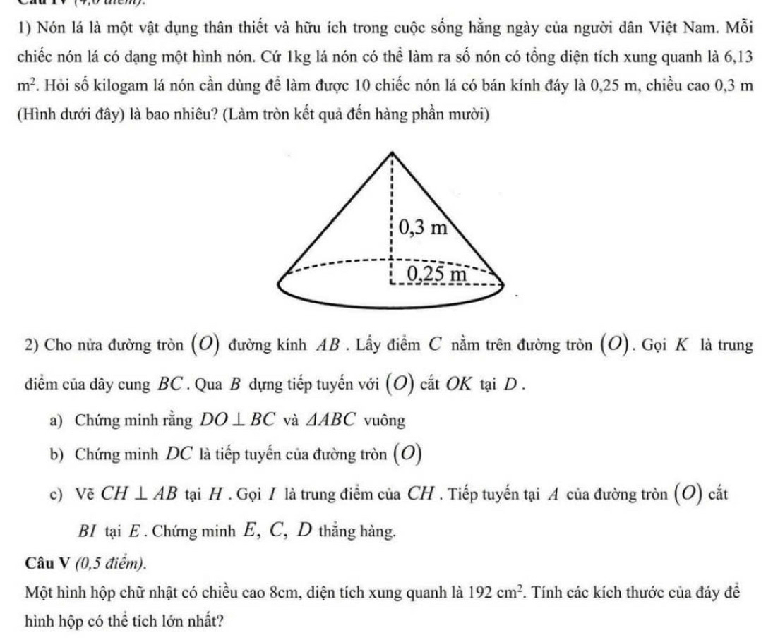 Nón lá là một vật dụng thân thiết và hữu ích trong cuộc sống hằng ngày của người dân Việt Nam. Mỗi 
chiếc nón lá có dạng một hình nón. Cứ 1kg lá nón có thể làm ra số nón có tổng diện tích xung quanh là 6,13
m^2 F. Hỏi số kilogam lá nón cần dùng để làm được 10 chiếc nón lá có bán kính đáy là 0,25 m, chiều cao 0,3 m
(Hình dưới đây) là bao nhiêu? (Làm tròn kết quả đến hàng phần mười) 
2) Cho nửa đường tròn (O) đường kính AB. Lấy điểm C nằm trên đường tròn (O). Gọi K là trung 
điểm của dây cung BC. Qua B dựng tiếp tuyến với (O) cắt OK tại D. 
a) Chứng minh rằng DO⊥ BC và △ ABC vuông 
b) Chứng minh DC là tiếp tuyến của đường tròn (O) 
c) Vẽ CH⊥ AB tại H. Gọi I là trung điểm của CH. Tiếp tuyến tại A của đường tròn (O) cất 
BI tại E. Chứng minh E, C, D thắng hàng. 
Câu V (0,5 điểm). 
Một hình hộp chữ nhật có chiều cao 8cm, diện tích xung quanh là 192cm^2 F. Tính các kích thước của đáy đề 
hình hộp có thể tích lớn nhất?