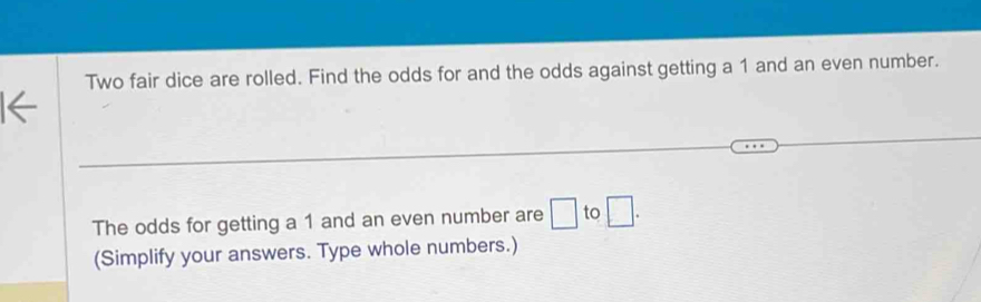 Two fair dice are rolled. Find the odds for and the odds against getting a 1 and an even number. 
The odds for getting a 1 and an even number are □ to □. 
(Simplify your answers. Type whole numbers.)