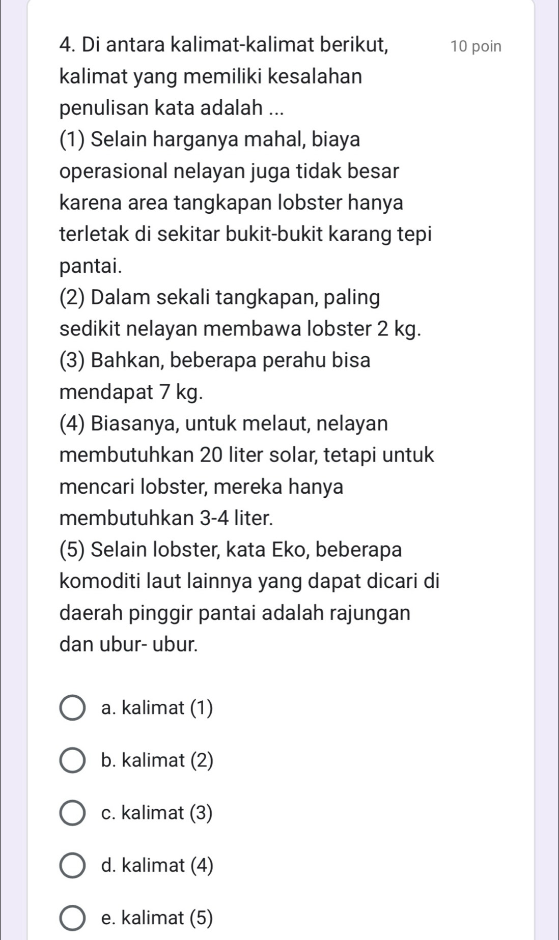 Di antara kalimat-kalimat berikut, 10 poin
kalimat yang memiliki kesalahan
penulisan kata adalah ...
(1) Selain harganya mahal, biaya
operasional nelayan juga tidak besar
karena area tangkapan lobster hanya
terletak di sekitar bukit-bukit karang tepi
pantai.
(2) Dalam sekali tangkapan, paling
sedikit nelayan membawa lobster 2 kg.
(3) Bahkan, beberapa perahu bisa
mendapat 7 kg.
(4) Biasanya, untuk melaut, nelayan
membutuhkan 20 liter solar, tetapi untuk
mencari lobster, mereka hanya
membutuhkan 3-4 liter.
(5) Selain lobster, kata Eko, beberapa
komoditi laut lainnya yang dapat dicari di
daerah pinggir pantai adalah rajungan
dan ubur- ubur.
a. kalimat (1)
b. kalimat (2)
c. kalimat (3)
d. kalimat (4)
e. kalimat (5)