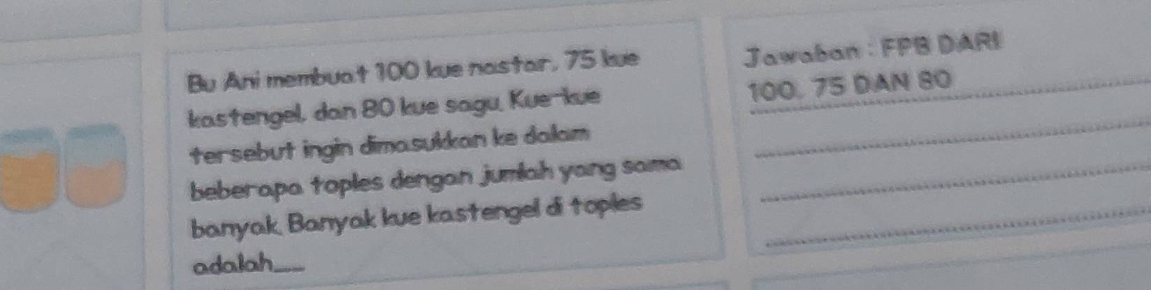 Bu Ani membuat 100 kue nastar, 75 kue 
Jawaban : FPB DARI 
kastengel, dan 80 kue sagu, Kue-kue 100, 75 DAN 80 _ 
tersebut ingin dimasukkan ke dalam 
_ 
beberapa toples dengan jumlah yang sama_ 
banyak, Banyak kue kastengel di toples_ 
adalah_