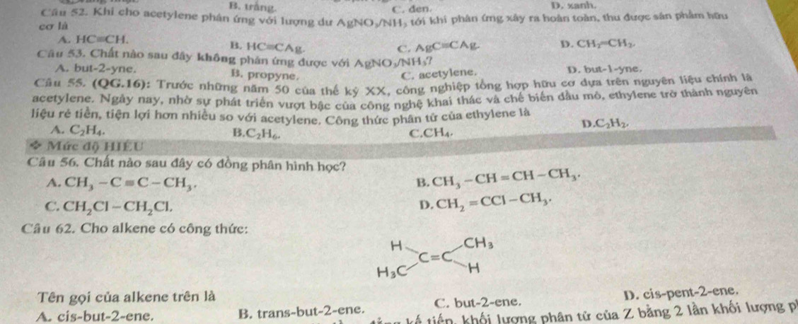 B. trắng. C. den. D. xanh.
Cầu 52. Khi cho acetylene phân ứng với lượng dư AgNO_3/NH
cơ là H tới khi phân (mg xây ra hoàn toàn, thu được sân phẩm hữu
A. HC=CH.
B. HCequiv CAg. AgC=CAg
C.
D. CH_2=CH_2,
Câu 53. Chất nào sau đây không phán ứng được với AgNO sqrt() N H_3?
A. but-2-yne. B. propyne. C. acetylene. D. but-1-yne.
Câu 55. (QG.16) ): Trước những năm 50 của thế kỷ XX, công nghiệp tổng hợp hữu cơ dựa trên nguyên liệu chính là
acetylene. Ngày nay, nhờ sự phát triển vượt bậc của công nghệ khai thác và chế biến đầu mỏ, ethylene trở thành nguyên
liệu rẻ tiền, tiện lợi hơn nhiều so với acetylene. Công thức phân tử của ethylene là
A. C_2H_4.
D. C_2H_2.
B. C_2H_6. C. CH_4.
Mức độ HIÉU
Câu 56. Chất nào sau đây có đồng phân hình học?
A. CH_3-Cequiv C-CH_3. B. CH_3-CH=CH-CH_3.
C. CH_2Cl-CH_2Cl. D. CH_2=CCl-CH_3.
Câu 62. Cho alkene có công thức:
beginarrayr H H_3Cendarray C=Cbeginarrayr CH_3 Hendarray
Tên gọi của alkene trên là
A. cis-but-2-ene. B. trans-but-2-ene. C. but-2-ene. D. cis-pent-2-ene.
* kế tiến, khối lượng phân tử của Z bằng 2 lần khối lượng pi