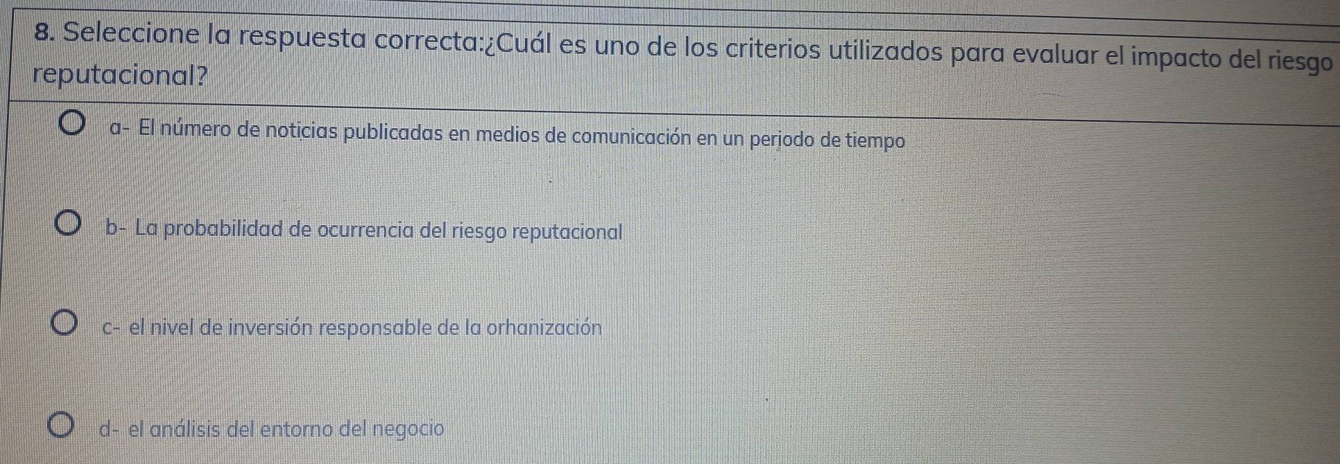 Seleccione la respuesta correcta:¿Cuál es uno de los criterios utilizados para evaluar el impacto del riesgo
reputacional?
a- El número de noticias publicadas en medios de comunicación en un perjodo de tiempo
b- La probabilidad de ocurrencia del riesgo reputacional
c- el nivel de inversión responsable de la orhanización
d- el análisis del entorno del negocio