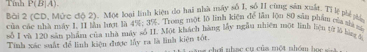 Tính P(B|A ). 
Bài 2 (CD, Mức độ 2). Một loại linh kiện do hai nhà máy số I, số II cùng sản xuất. Tỉ lệ phé phầ 
của các nhà máy I, II lần lượt là 4%; 3%. Trong một lộ linh kiện để lần lộn 80 sản phẩm của nhà m 
số I và 120 sản phẩm của nhà máy số II. Một khách hàng lấy ngẫu nhiên một linh liện từ lõ hàng đ 
Tính xác suất để linh kiện được lấy ra là linh kiện tốt, ng chợi nhạc cụ của một nhóm họ c sinh