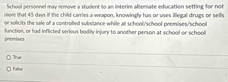 School personnel may remove a student to an interim alternate education setting for not
more that 45 days if the child carries a weapon, knowingly has or uses illegal drugs or sells
or solicits the sale of a controlled substance while at school/school premises/school
function, or had inflicted serious bodily injury to another person at school or school
premises
True
False