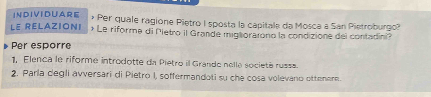 INDIVIDUARE > Per quale ragione Pietro I sposta la capitale da Mosca a San Pietroburgo? 
LE RELAZIONI > Le riforme di Pietro il Grande migliorarono la condizione dei contadini? 
Per esporre 
1, Elenca le riforme introdotte da Pietro il Grande nella società russa. 
2. Parla degli avversari di Pietro I, soffermandoti su che cosa volevano ottenere.