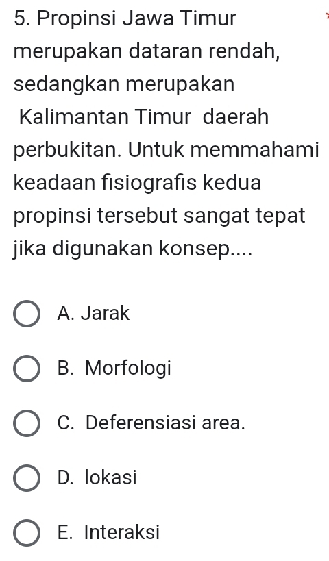 Propinsi Jawa Timur
merupakan dataran rendah,
sedangkan merupakan
Kalimantan Timur daerah
perbukitan. Untuk memmahami
keadaan fisiografis kedua
propinsi tersebut sangat tepat
jika digunakan konsep....
A. Jarak
B. Morfologi
C. Deferensiasi area.
D. lokasi
E. Interaksi