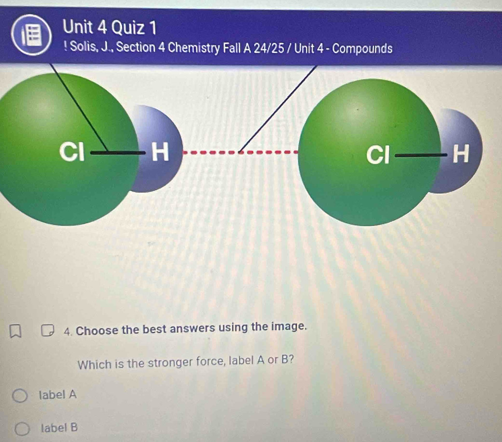 ! Solis, J., Section 4 Chemistry Fall A 24/25 / Unit 4 - Compounds
4. Choose the best answers using the image.
Which is the stronger force, label A or B?
label A
label B