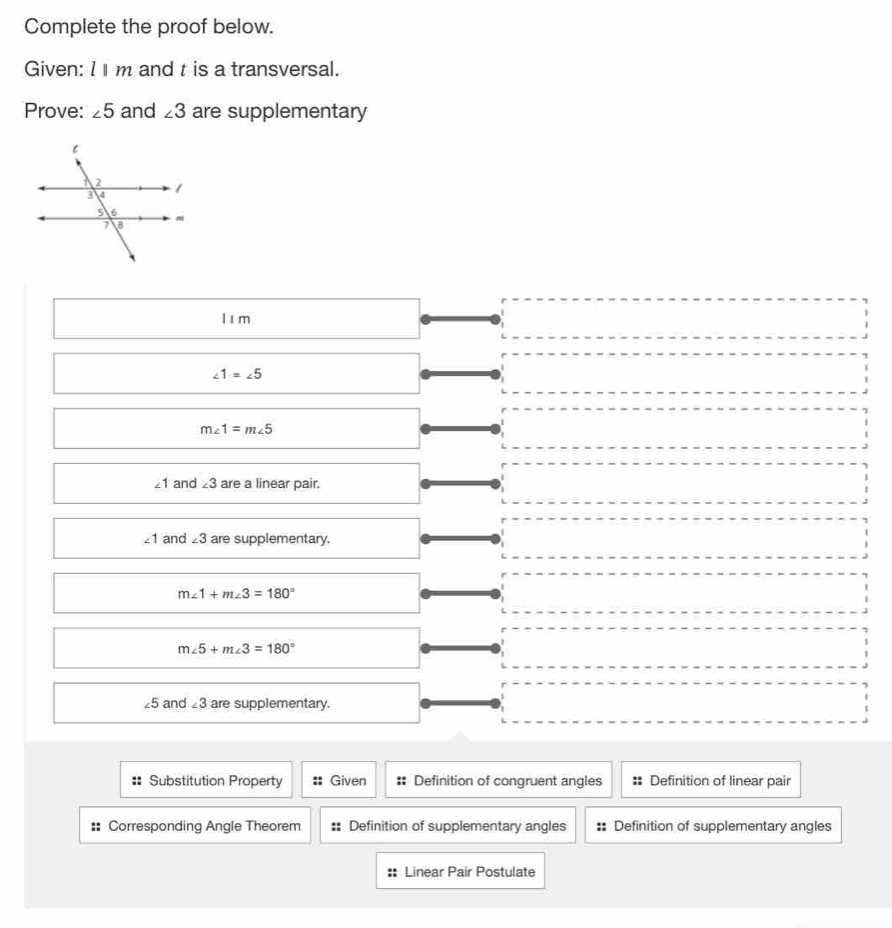 Complete the proof below.
Given: l m and t is a transversal.
Prove: ∠ 5 and ∠ 3 are supplementary
lím
□ 
∠ 1=∠ 5
m∠ 1=m∠ 5
∠ 1 and ∠ 3 are a linear pair.
∠ 1 and ∠ 3 are supplementary.
m∠ 1+m∠ 3=180°
m∠ 5+m∠ 3=180°
∠ 5 and ∠ 3 are supplementary.
Substitution Property Given :: Definition of congruent angles Definition of linear pair
: Corresponding Angle Theorem :: Definition of supplementary angles :: Definition of supplementary angles
Linear Pair Postulate