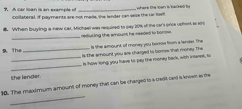 A car loan is an example of _, where the loan is backed by 
collateral. If payments are not made, the lender can seize the car itself. 
8. When buying a new car, Michael was required to pay 20% of the car's price upfront as a(n) 
_ 
reducing the amount he needed to borrow. 
9. The _is the amount of money you borrow from a lender. The 
is the amount you are charged to borrow that money. The 
_ 
_is how long you have to pay the money back, with interest, to 

the lender. 
10. The maximum amount of money that can be charged to a credit card is known as the 
_.