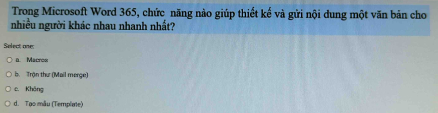 Trong Microsoft Word 365, chức năng nào giúp thiết kế và gửi nội dung một văn bản cho
nhiều người khác nhau nhanh nhất?
Select one:
a. Macros
b. Trộn thư (Mail merge)
c. Không
d. Tạo mâu (Template)