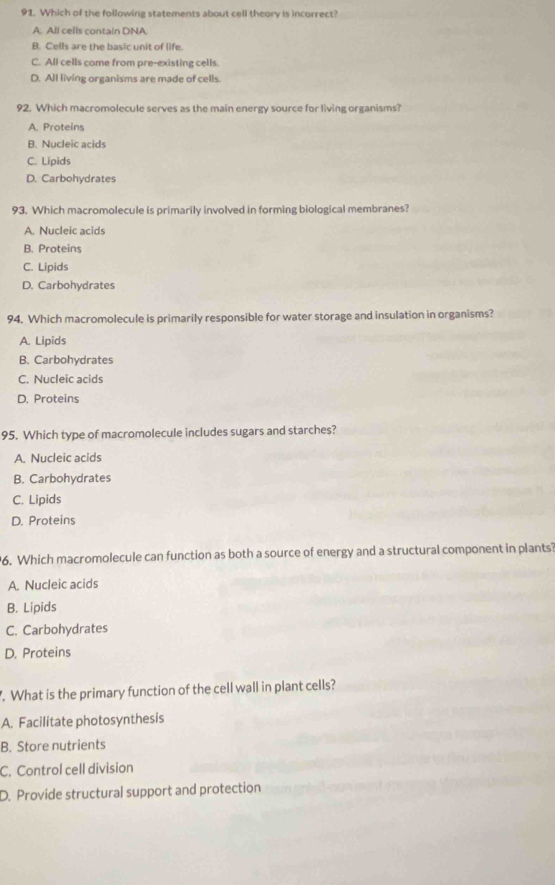 Which of the following statements about cell theory is incorrect?
A. All cells contain DNA.
B. Cells are the basic unit of life.
C. All cells come from pre-existing cells.
D. All living organisms are made of cells.
92. Which macromolecule serves as the main energy source for living organisms?
A. Proteins
B. Nucleic acids
C. Lipids
D. Carbohydrates
93. Which macromolecule is primarily involved in forming biological membranes?
A. Nucleic acids
B. Proteins
C. Lipids
D. Carbohydrates
94. Which macromolecule is primarily responsible for water storage and insulation in organisms?
A. Lipids
B. Carbohydrates
C. Nucleic acids
D. Proteins
95. Which type of macromolecule includes sugars and starches?
A. Nucleic acids
B. Carbohydrates
C. Lipids
D. Proteins
6. Which macromolecule can function as both a source of energy and a structural component in plants?
A. Nucleic acids
B. Lipids
C. Carbohydrates
D. Proteins
. What is the primary function of the cell wall in plant cells?
A. Facilitate photosynthesis
B. Store nutrients
C. Control cell division
D. Provide structural support and protection