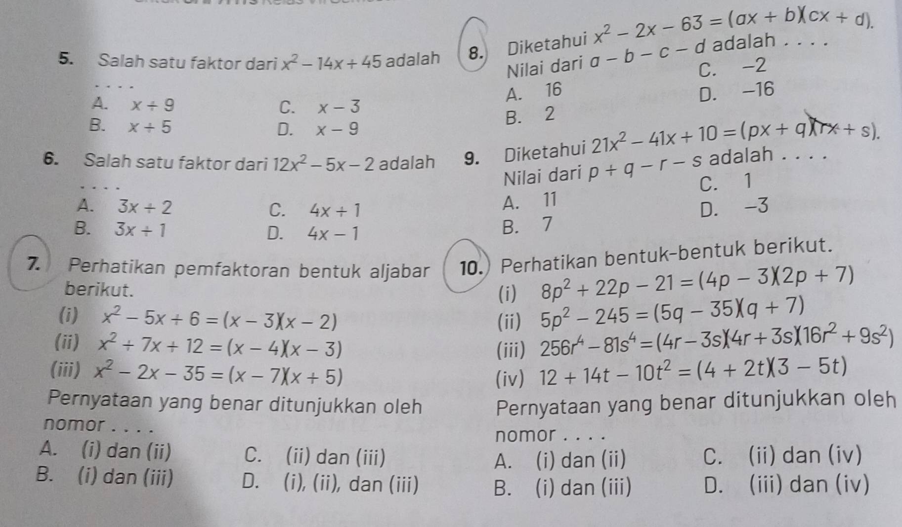 x^2-2x-63=(ax+b)(cx+d).
5. Salah satu faktor dari x^2-14x+45 adalah 8. Diketahui a-b-c-d adalah . . .
Nilai dari
C. -2
A. 16 D. -16
A. x/ 9 C. x-3
B. 2
B. x/ 5 D. x-9
21x^2-41x+10=(px+q)(rx+s).
6. Salah satu faktor dari 12x^2-5x-2 adalah 9. Diketahui
Nilai dari p+q-r-s adalah . . . .
C. 1
A. 11
A. 3x/ 2 C. 4x/ 1 D. -3
B. 3x+1 D. 4x-1
B. 7
7. Perhatikan pemfaktoran bentuk aljabar 10.) Perhatikan bentuk-bentuk berikut.
berikut.
(i)
8p^2+22p-21=(4p-3)(2p+7)
(i) x^2-5x+6=(x-3)(x-2) 5p^2-245=(5q-35)(q+7)
(ii)
(ii) x^2+7x+12=(x-4)(x-3) 256r^4-81s^4=(4r-3s)(4r+3s)(16r^2+9s^2)
(iii)
(iii) x^2-2x-35=(x-7)(x+5) (iv) 12+14t-10t^2=(4+2t)(3-5t)
Pernyataan yang benar ditunjukkan oleh Pernyataan yang benar ditunjukkan oleh
nomor . . . .
nomor . . . .
A. (i) dan (ii) C. (ii) dan (iii) C. (ii) dan (iv)
A. (i) dan (ii)
B. (i) dan (iii) D. (i), (ii), dan (iii) D. (iii) dan (iv)
B. (i) dan (iii)