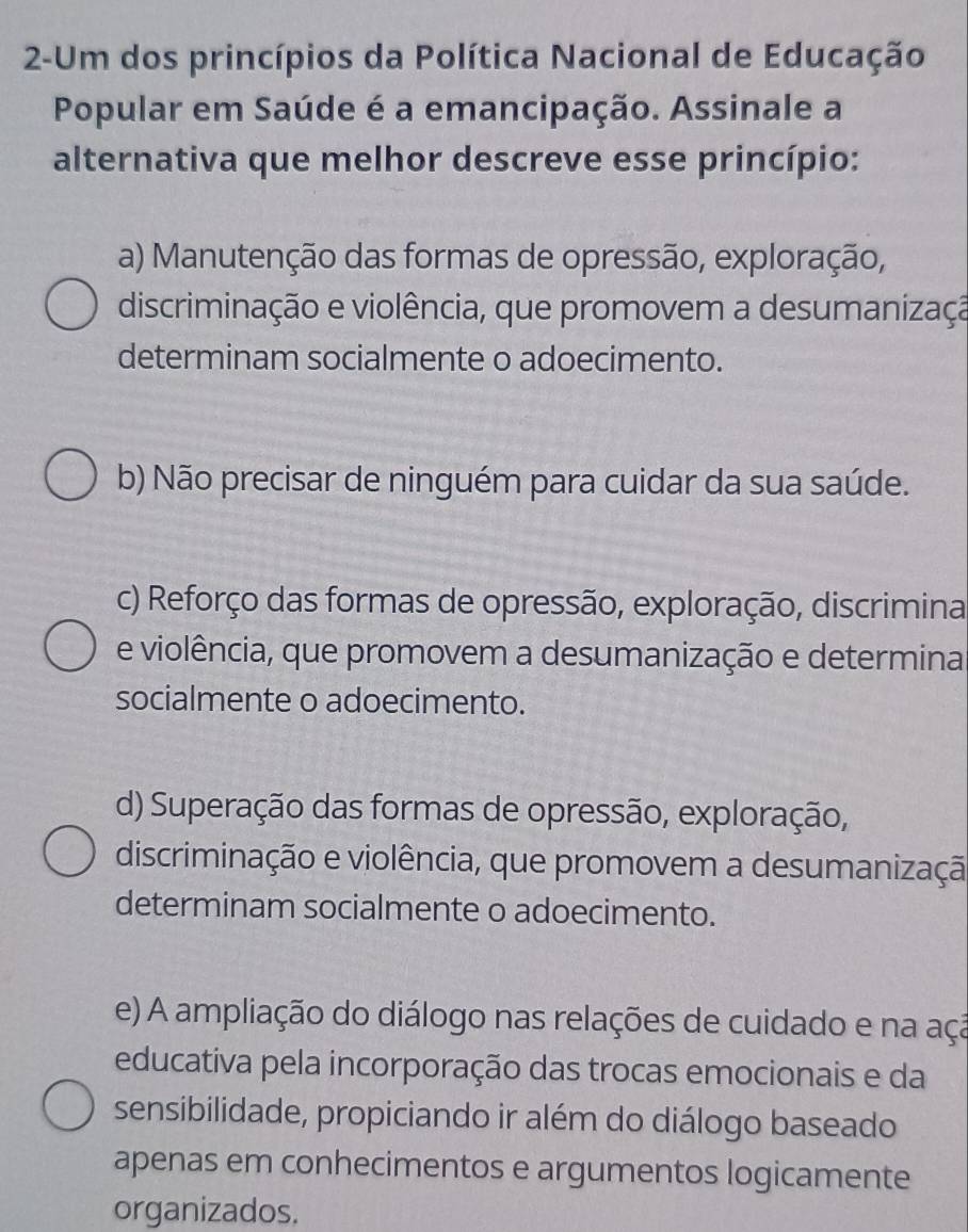 2-Um dos princípios da Política Nacional de Educação
Popular em Saúde é a emancipação. Assinale a
alternativa que melhor descreve esse princípio:
a) Manutenção das formas de opressão, exploração,
discriminação e violência, que promovem a desumanizaçã
determinam socialmente o adoecimento.
b) Não precisar de ninguém para cuidar da sua saúde.
c) Reforço das formas de opressão, exploração, discrimina
e violência, que promovem a desumanização e determina
socialmente o adoecimento.
d) Superação das formas de opressão, exploração,
discriminação e violência, que promovem a desumanizaçã
determinam socialmente o adoecimento.
e) A ampliação do diálogo nas relações de cuidado e na aça
educativa pela incorporação das trocas emocionais e da
sensibilidade, propiciando ir além do diálogo baseado
apenas em conhecimentos e argumentos logicamente
organizados.