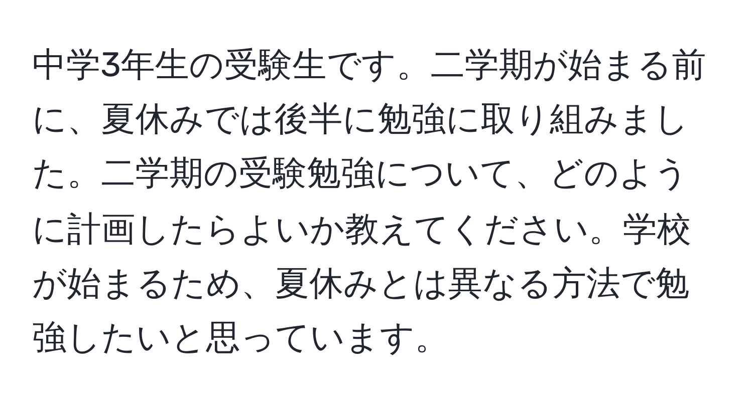 中学3年生の受験生です。二学期が始まる前に、夏休みでは後半に勉強に取り組みました。二学期の受験勉強について、どのように計画したらよいか教えてください。学校が始まるため、夏休みとは異なる方法で勉強したいと思っています。