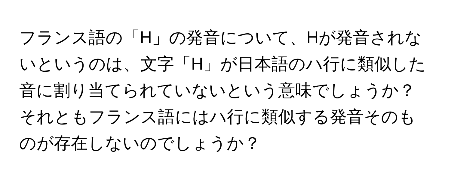 フランス語の「H」の発音について、Hが発音されないというのは、文字「H」が日本語のハ行に類似した音に割り当てられていないという意味でしょうか？それともフランス語にはハ行に類似する発音そのものが存在しないのでしょうか？