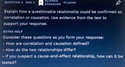 DOK 3 STANDARD 10 points 
Explain how a questionable relationship could be confirmed as 
correlation or causation. Use evidence from the text to 
support your response. 
EXTRA HELP 
Consider these questions as you form your response: 
- How are correlation and causation defined? 
- How do the two relationships differ? 
- If you suspect a cause-and-effect relationship, how can it be 
tested?