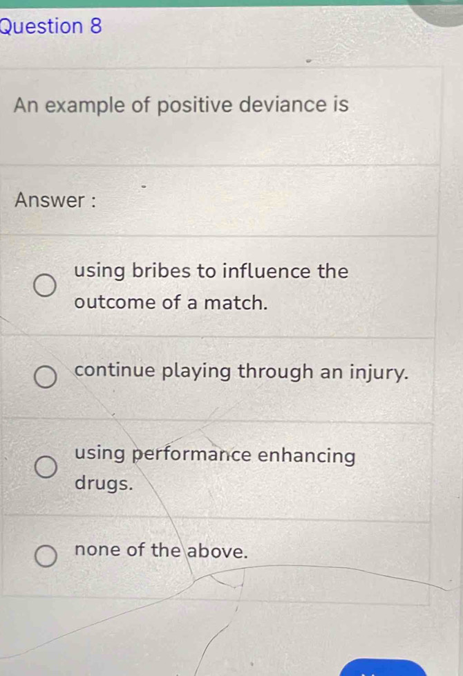 An example of positive deviance is
Answer :
using bribes to influence the
outcome of a match.
continue playing through an injury.
using performance enhancing
drugs.
none of the above.