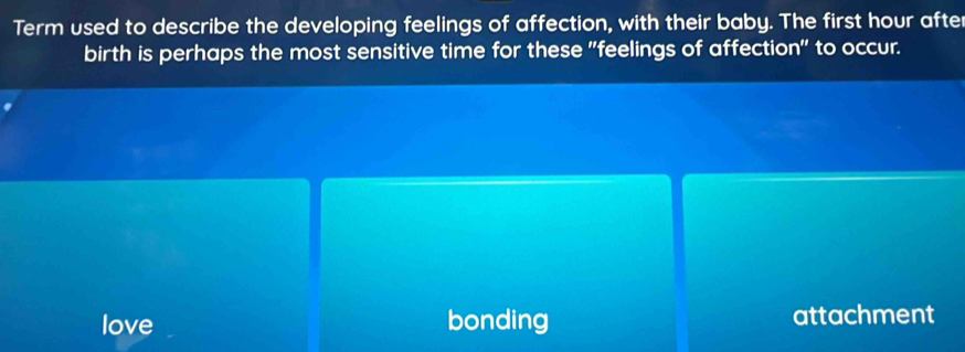 Term used to describe the developing feelings of affection, with their baby. The first hour afte
birth is perhaps the most sensitive time for these "feelings of affection" to occur.
love bonding attachment