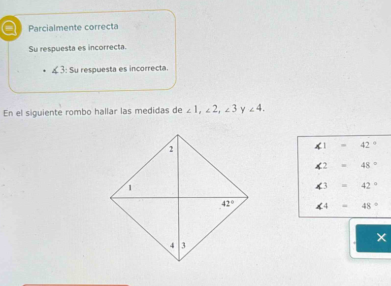 Parcialmente correcta
Su respuesta es incorrecta.
x 3: Su respuesta es incorrecta.
En el siguiente rombo hallar las medidas de ∠ 1,∠ 2,∠ 3 y ∠ 4.
∠ 1=42°
∠ 2=48°
∠ 3=42°
∠ 4=48°
×