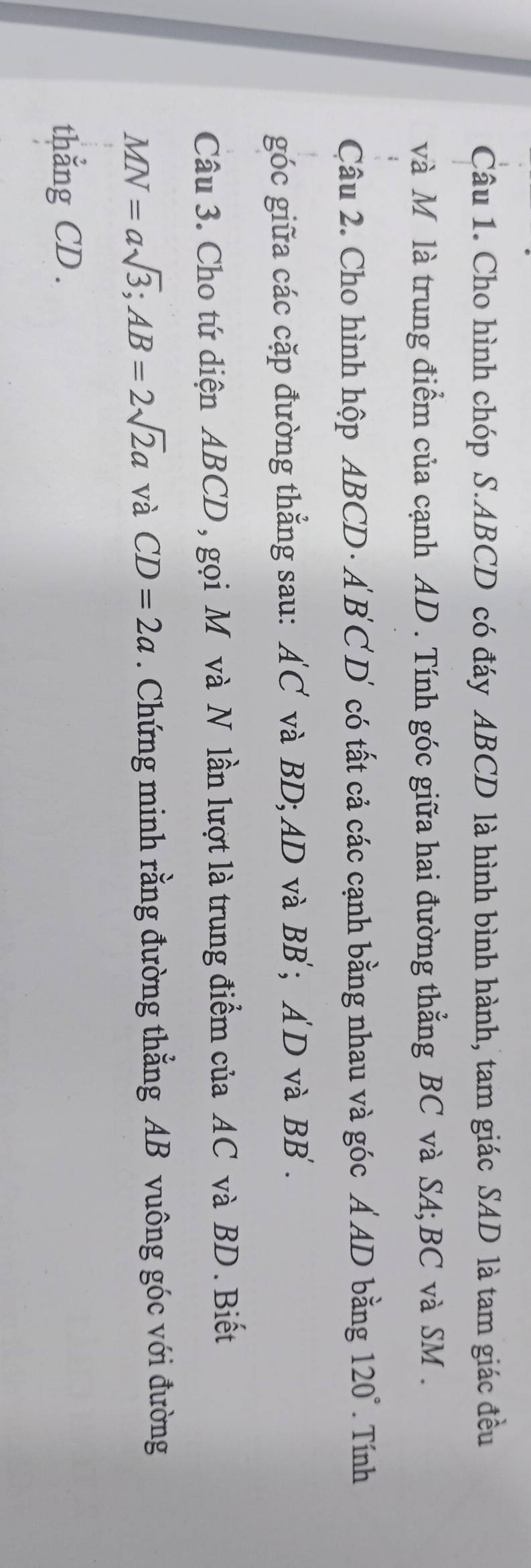 Cho hình chóp S. ABCD có đáy ABCD là hình bình hành, tam giác SAD là tam giác đều 
và M là trung điểm của cạnh AD. Tính góc giữa hai đường thẳng BC và SA; BC và SM. 
Câu 2. Cho hình hộp ABCD · ÁB C D có tất cả các cạnh bằng nhau và góc Á AD bằng 120°. Tính 
góc giữa các cặp đường thẳng sau: AC và BD; AD và . RR; AD và BB'. 
Câu 3. Cho tứ diện ABCD, gọi Môvà N lần lượt là trung điểm của AC và BD. Biết
MN=asqrt(3); AB=2sqrt(2)a và CD=2a. Chứng minh rằng đường thẳng AB vuông góc với đường 
thẳng CD.