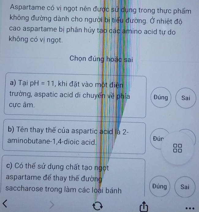 Aspartame có vị ngọt nên được sử dụng trong thực phẩm 
không đường dành cho người bị tiểu đường. Ở nhiệt độ 
cao aspartame bị phân hủy tạo các amino acid tự do 
không có vị ngọt. 
Chọn đúng hoặc sai 
a) Tại pH=11 , khi đặt vào một điện 
trường, aspatic acid di chuyển về phía Đúng Sai 
ực âm. 
b) Tên thay thế của aspartic acid là 2 - 
aminobutane -1, 4 -dioic acid. Đún 
c) Có thể sử dụng chất tạo ngọt 
aspartame để thay thế đường 
saccharose trong làm các loại bánh Đúng Sai 
D 
..