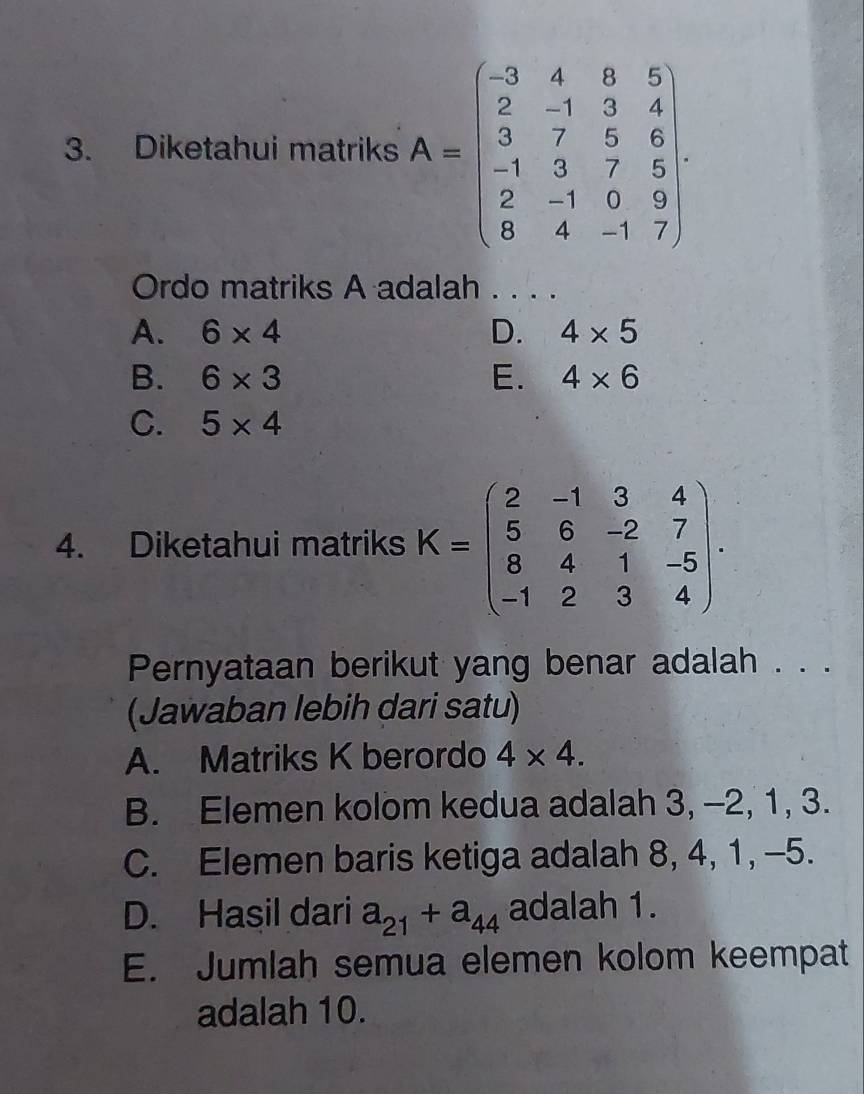 Diketahui matriks A=beginbmatrix -3&4&8&5 2&-1&3&4 3&7&5&6 -1&3&7&6 2&-1&0&9 8&4&-1&7endbmatrix
Ordo matriks A adalah . . . .
A. 6* 4 D. 4* 5
B. 6* 3 E. 4* 6
C. 5* 4
4. Diketahui matriks K=beginpmatrix 2&-1&3&4 5&6&-2&7 8&4&1&-5 -1&2&3&4endpmatrix. 
Pernyataan berikut yang benar adalah . . .
(Jawaban lebih dari satu)
A. Matriks K berordo 4* 4.
B. Elemen kolom kedua adalah 3, -2, 1, 3.
C. Elemen baris ketiga adalah 8, 4, 1, -5.
D. Hasil dari a_21+a_44 adalah 1.
E. Jumlah semua elemen kolom keempat
adalah 10.