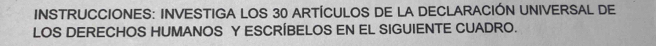 INSTRUCCIONES: INVESTIGA LOS 30 ARTÍCULOS DE LA DECLARACIÓN UNIVERSAL DE 
LOS DERECHOS HUMANOS Y ESCRÍBELOS EN EL SIGUIENTE CUADRO.