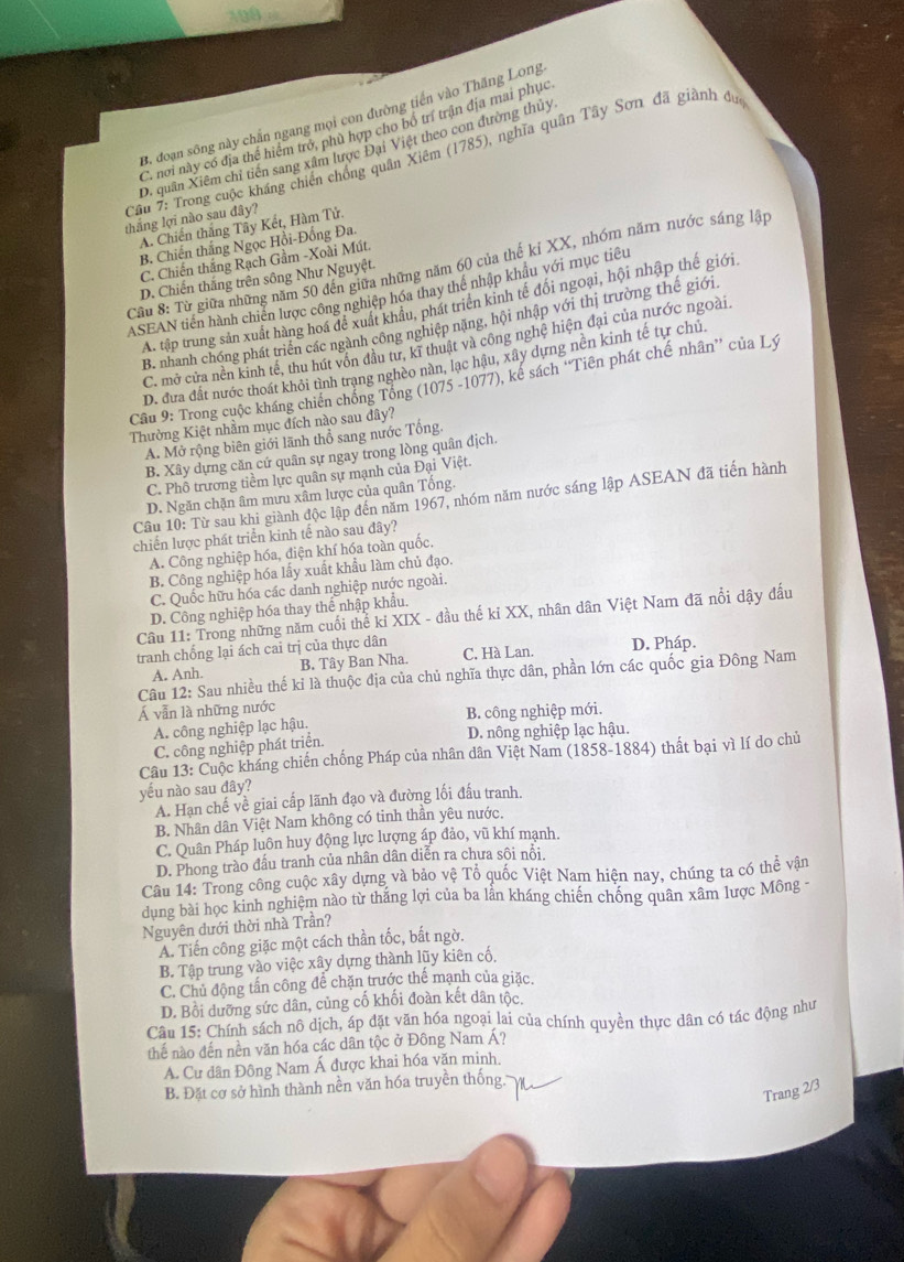 199 =
B. đoạn sông này chắn ngang mọi con đường tiến vào Thăng Long
C. nơi này có địa thể hiểm trở, phù hợp cho bố trí trận địa mai phục
D. quân Xiêm chỉ tiến sang xâm lược Đại Việt theo con đường thủy
Cầu 7: Trong cuộc kháng chiến chống quân Xiêm (1785), nghĩa quân Tây Sơn đã giành đư
thắng lợi nào sau đây?
A. Chiến thắng Tây Kết, Hàm Tử.
B. Chiến thắng Ngọc Hồi-Đồng Đa
C. Chiến thắng Rạch Gầm -Xoài Mút
Cầu 8: Từ giữa những năm 50 đến giữa những năm 60 của thế kỉ XX, nhóm năm nước sáng lập
D. Chiến thắng trên sông Như Nguyệt.
ASEAN tiến hành chiến lược công nghiệp hóa thay thể nhập khẩu với mục tiêu
A. tập trung sản xuất hàng hoá để xuất khẩu, phát triên kinh tế đối ngoại, hội nhập thế giới
B. nhanh chóng phát triển các ngành công nghiệp nặng, hội nhập với thị trường thế giới
C. mở cửa nền kinh tế, thu hút vốn đầu tư, kĩ thuật và công nghệ hiện đại của nước ngoài.
D. đưa đất nước thoát khỏi tình trạng nghèo nàn, lạc hậu, xây dựng nền kinh tế tự chủ.
Cầu 9: Trong cuộc kháng chiến chống Tổng (1075 -1077), kê sách 'Tiên phát chế nhân” của Lý
Thường Kiệt nhầm mục đích nào sau đây?
A. Mở rộng biên giới lãnh thổ sang nước Tổng.
B. Xây dựng căn cứ quân sự ngay trong lòng quân địch.
C. Phô trương tiềm lực quân sự mạnh của Đại Việt.
D. Ngăn chặn âm mưu xâm lược của quân Tống
Câu 10: Từ sau khi giành độc lập đến năm 1967, nhóm năm nước sáng lập ASEAN đã tiến hành
chiến lược phát triển kinh tế nào sau đây?
A. Công nghiệp hóa, điện khí hóa toàn quốc,
B. Công nghiệp hóa lấy xuất khẩu làm chủ đạo.
C. Quốc hữu hóa các danh nghiệp nước ngoài.
D. Công nghiệp hóa thay thể nhập khẩu.
Câu 11: Trong những năm cuối thể kỉ XIX - đầu thế kỉ XX, nhân dân Việt Nam đã nổi dậy đấu
tranh chống lại ách cai trị của thực dân C. Hà Lan. D. Pháp.
A. Anh. B. Tây Ban Nha.
Câu 12: Sau nhiều thế kỉ là thuộc địa của chủ nghĩa thực dân, phần lớn các quốc gia Đông Nam
Á vẫn là những nước
A. công nghiệp lạc hậu. B. công nghiệp mới.
C. công nghiệp phát triển. D. nông nghiệp lạc hậu.
Câu 13: Cuộc kháng chiến chống Pháp của nhân dân Việt Nam (1858-1884) thất bại vì lí do chủ
yếu nào sau đây?
A. Hạn chế về giai cấp lãnh đạo và đường lối đấu tranh.
B. Nhân dân Việt Nam không có tinh thần yêu nước.
C. Quân Pháp luôn huy động lực lượng áp đảo, vũ khí mạnh.
D. Phong trào đầu tranh của nhân dân diễn ra chưa sôi nôi.
Câu 14: Trong công cuộc xây dựng và bảo vệ Tổ quốc Việt Nam hiện nay, chúng ta có thể vận
dung bài học kinh nghiêm nào từ thắng lợi của ba lần kháng chiến chống quân xâm lược Mông -
Nguyên dưới thời nhà Trần?
A. Tiến công giặc một cách thần tốc, bất ngờ.
B. Tập trung vào việc xây dựng thành lũy kiên cố.
C. Chủ động tấn công để chặn trước thế mạnh của giặc.
D. Bồi dưỡng sức dân, củng cố khối đoàn kết dân tộc.
Câu 15: Chính sách nô dịch, áp đặt văn hóa ngoại lai của chính quyền thực dân có tác động như
thế nào đến nền văn hóa các dân tộc ở Đông Nam Á?
A. Cư dân Đông Nam Á được khai hóa văn minh.
B. Đặt cơ sở hình thành nền văn hóa truyền thống.
Trang 2/3