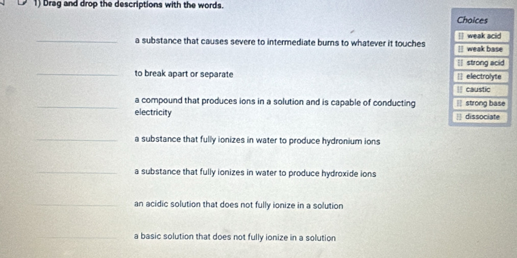 Drag and drop the descriptions with the words.
Choices
_
 weak acid
a substance that causes severe to intermediate burns to whatever it touches  weak base
I strong acid
_to break apart or separate electrolyte
caustic
_a compound that produces ions in a solution and is capable of conducting strong base
electricity ) dissociate
_a substance that fully ionizes in water to produce hydronium ions
_a substance that fully ionizes in water to produce hydroxide ions
_an acidic solution that does not fully ionize in a solution
_a basic solution that does not fully ionize in a solution