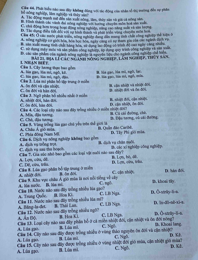Phát biểu nào sau đây không đúng với tác động của nhân tố thị trường đến sự phân
bố nông nghiệp, lâm nghiệp và thủy sản?
A. Tác động mạnh mẽ đến sản xuất nông, lâm, thủy sản và giá cả nông sản.
B. Hình thành các vành đai nông nghiệp với hướng chuyên môn hoá sản xuất.
C. chủ động hơn trong hoạt động nông nghiệp, nâng cao năng suất và sản lượng.
D. Tác dụng điều tiết đổi với sự hình thành và phát triển vùng chuyên môn hoá.
Câu 45: Ở các nước phát triển, nông nghiệp đang dân mang tính chất công nghiệp thể hiện ở
A. nông nghiệp cơ giới hóa, hóa học hóa, ngày cảng có sự tham gia của các ngành dịch vụ.
B. sản xuất mang tính chất hàng hóa, sử dụng lao động có trình độ cao ngày cảng nhiều.
C. sử dụng máy móc và sản phẩm công nghiệp, áp dụng quy trình công nghiệp và sản xuất.
D. các sản phẩm của ngành nông nghiệp là nguyên liệu cho ngành công nghiệp chế biến.
bàI 21. địa lÍ Các ngành nông nghiệp, lâm nghiệp, thủy sản.
I. NHẠN BIÉT.
Câu 1. Cây lương thực bao gồm
A. lúa gạo, lúa mì, ngô, kê. B. lúa gạo, lúa mì, ngô, lạc.
C. lúa gạo, lúa mì, ngô, đậu. D. lúa gạo, lúa mì, ngô, mía.
Câu 2. Lúa mì phân bố tập trung ở miền
A. ôn đới và cận nhiệt.
B. cận nhiệt và nhiệt đới.
C. ôn đới và hàn đới. D. nhiệt đới và ôn đới.
Câu 3. Ngô phân bố nhiều nhất ở miền
A. nhiệt đới, hàn đới. B. nhiệt đới, cận nhiệt.
C. ôn đới, hàn đới. D. cận nhiệt, ôn đới.
Câu 4. Các loại cây nào sau đây trồng nhiều ở miền nhiệt đới?
A. Mía, đậu tương. B. Củ cải đường, chè.
C. Chè, đậu tương. D. Đậu tương, củ cải đường.
Câu 5. Vùng trồng lúa gạo chủ yếu trên thế giới là
A. Châu Á gió mùa. B. Quần đảo Caribê.
C. Phía đông Nam Mĩ. D. Tây Phi gió mùa.
Câu 6. Dịch vụ nông nghiệp không bao gồm
A. dịch vụ trồng trọt. B. dịch vụ chăn nuôi.
C. dịch vụ sau thu hoạch. D. các xí nghiệp công nghiệp.
Câu 7. Gia súc nhỏ bao gồm các loại vật nuôi nào sau đây?
A. Lợn, cừu, dê. B. Lợn, bò, dê.
C. Dê, cừu, trâu. D. Lợn, cừu, trâu.
Câu 8. Lúa gạo phân bố tập trung ở miền
A. nhiệt đới. B. ôn đới. C. cận nhiệt. D. hàn đới.
Câu 9. Khu vực châu Á gió mùa là nơi nổi tiếng về cây
A. lúa nước. B. lúa mì. C. ngô. D. khoai tây.
Câu 10. Nước nào sau đây trồng nhiều lúa gạo? D. Ô-xtrây-li-a.
A. Trung Quốc. B. Hoa Kì. C. LB Nga.
Câu 11. Nước nào sau đây trồng nhiều lúa mì?
A. Băng-la-đet. B. Thái Lan. C. LB Nga. D. In-đô-nê-xi-a.
Câu 12. Nước nào sau đây trồng nhiều ngô?
A. Ấn Độ. B. Hoa Kì. C. LB Nga. D. Ô-xtrây-li-a.
Câu 13. Loại cây nào sau đây phân bố ở cả miền nhiệt đới, cận nhiệt và ôn đới nóng?
A. Lúa gạo. B. Lúa mì. C. Ngô. D. Khoai lang.
Câu 14. Cây nào sau đây được trồng nhiều ở vùng thảo nguyên ôn đới và cận nhiệt?
A. Lúa gạo. B. Lúa mì. C. Ngô. D. Kê.
Câu 15. Cây nào sau đây được trồng nhiều ở vùng nhiệt đới gió mùa, cận nhiệt gió mùa?
A. Lúa gạo. B. Lúa mì. C. Ngô. D. Kê.