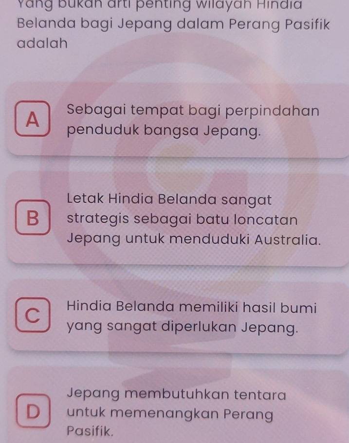 Yang bukan arti penting wilayah Hindia
Belanda bagi Jepang dalam Perang Pasifik
adalah
A Sebagai tempat bagi perpindahan
penduduk bangsa Jepang.
Letak Hindia Belanda sangat
B strategis sebagai batu loncatan
Jepang untuk menduduki Australia.
C Hindia Belanda memiliki hasil bumi
yang sangat diperlukan Jepang.
Jepang membutuhkan tentara
D untuk memenangkan Perang
Pasifik.