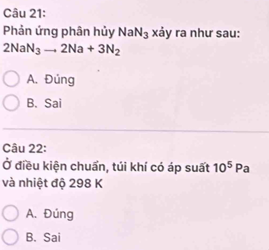 Phản ứng phân hủy NaN_3 xảy ra như sau:
2NaN_3to 2Na+3N_2
A. Đúng
B. Sai
Câu 22:
Ở điều kiện chuẩn, túi khí có áp suất 10^5Pa
và nhiệt độ 298 K
A. Đúng
B. Sai