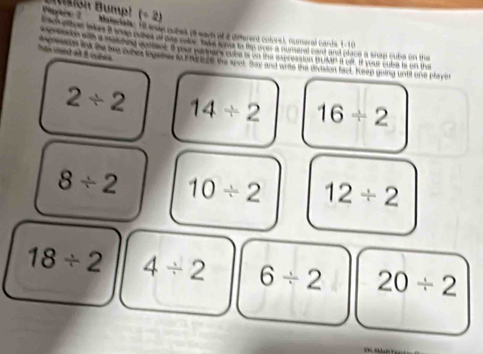 Msion Bump! (÷ 2) 
Payers 2 Matertate 18 enan cubek (2 each of 2 different colore), numeral cards 1 -10 
t ach pover lakes a shap puses of was cole take time to fip over a numeral card and place a shap cubs on the 
ha uned alt 8 cubes . e eaon with a Matcheed quebent. It you partners cube is on the expression pUMP it ofr. It your cube is on the 
exprpaity lnk the bre cubes together to k neese the spot. Say and write the division fack. Keep going until one player
2/ 2
14/ 2 16/ 2
8/ 2
10/ 2
12/ 2
18/ 2 4/ 2 6/ 2 20/ 2