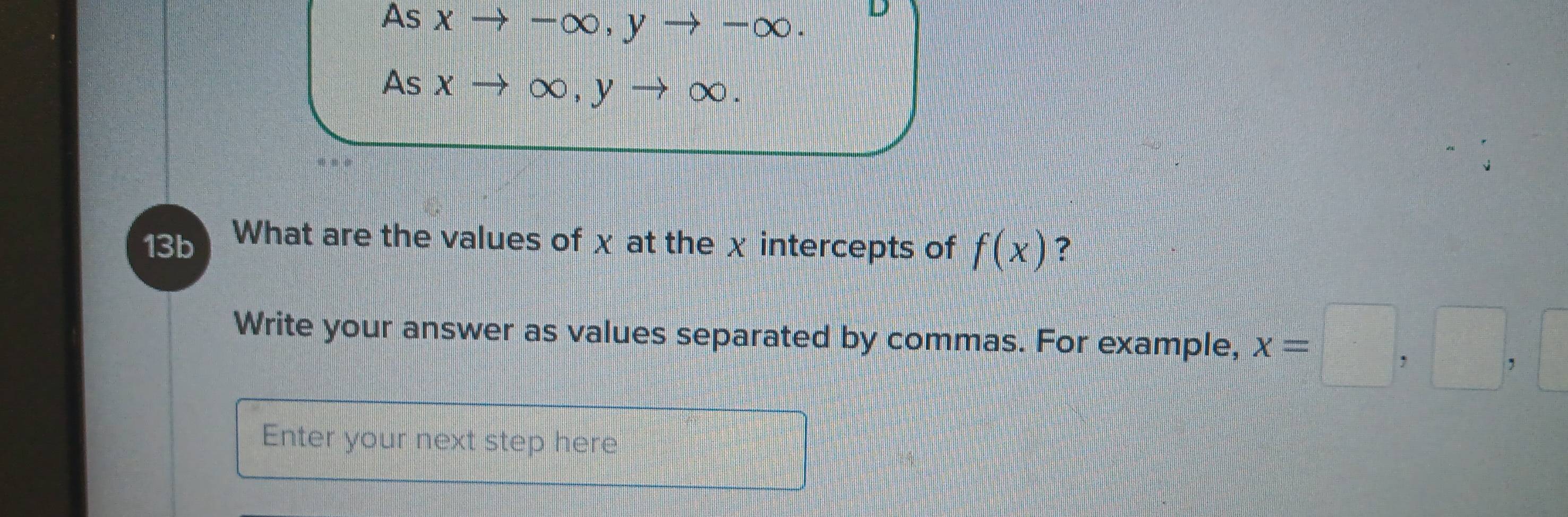 As X —( x b, y → ∞. 
D 
As x ∞, y → ∞. 
13b What are the values of χ at the χ intercepts of f(x) ? 
Write your answer as values separated by commas. For example, x=□ ,□ ,□
Enter your next step here