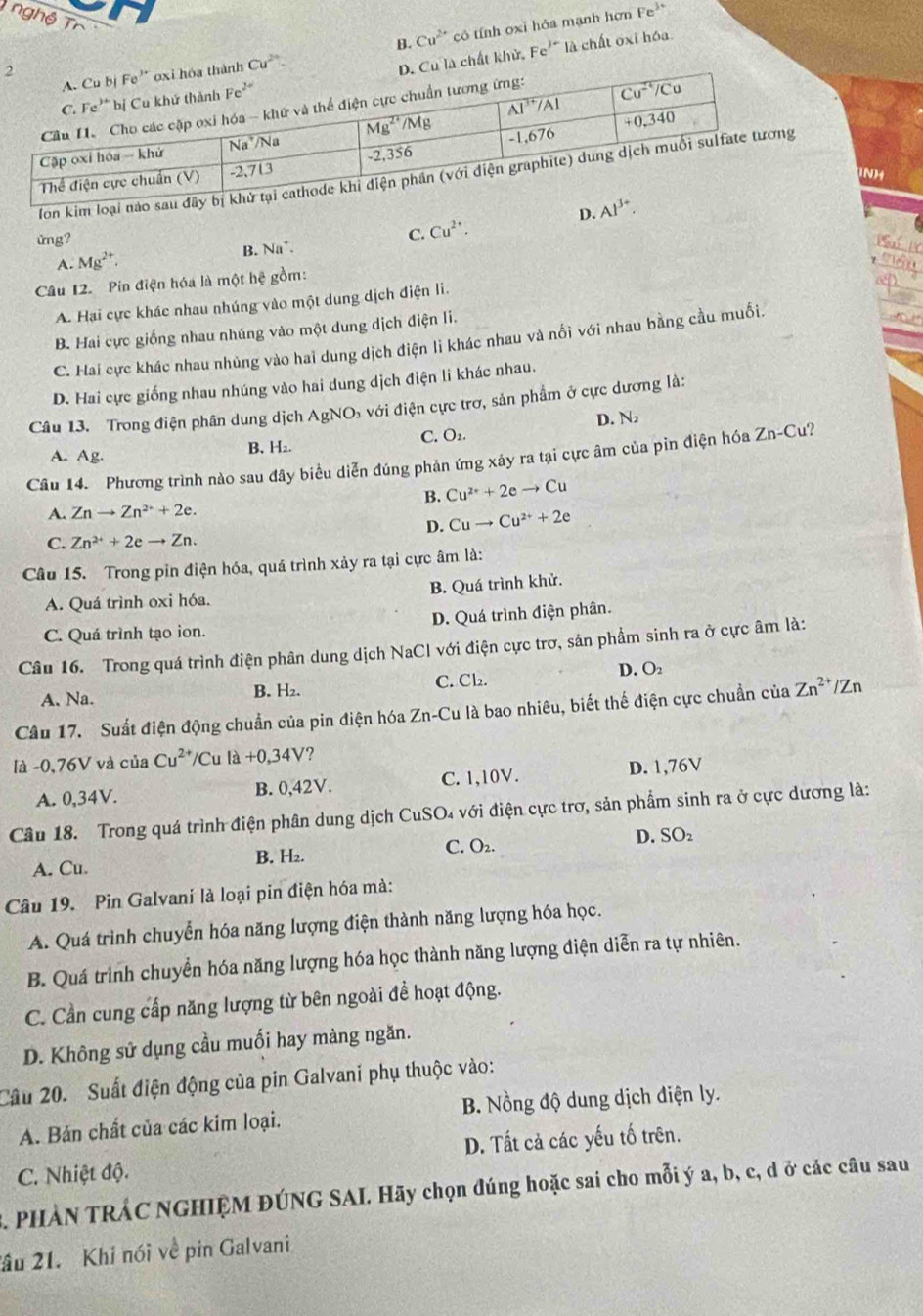 B. Cu^(2+) có tính oxi hỏa mạnh hơn Fe²
nghệ Tr Cu^(2+).
2
là chất khử. Fe^(J-) là chất oxi hóa
INH
fon kim lo
D. 
ửng?
C. Cu^(2+).
4. Mg^(2+). B. Na^+.
Câu 12. Pin điện hóa là một hệ gồm:
A. Hại cực khác nhau nhúng vào một dung dịch điện li.
B. Hai cực giống nhau nhúng vào một dung dịch điện li.
C. Hai cực khác nhau nhủng vào hai dung dịch điện li khác nhau và nổi với nhau bằng cầu muối.
D. Hai cực giống nhau nhúng vào hai dung dịch điện li khác nhau.
Câu 13. Trong điện phân dung dịch AgNO_3 a với điện cực trơ, sản phẩm ở cực dương là:
D. N₂
C. O₂.
A. Ag.
B. H2.
Câu 14. Phương trình nào sau đây biểu diễn đúng phản ứng xây ra tại cực âm của pìn điện hóa Zn-Cu?
B. Cu^(2+)+2eto Cu
A. Znto Zn^(2+)+2e.
D. Cuto Cu^(2+)+2e
C. Zn^(2+)+2eto Zn.
Câu 15. Trong pin điện hóa, quá trình xảy ra tại cực âm là:
A. Quá trình oxi hóa. B. Quá trình khử.
C. Quá trình tạo ion. D. Quá trình điện phân.
Câu 16. Trong quá trình điện phân dung dịch NaCl với điện cực trơ, sản phẩm sinh ra ở cực âm là:
A. Na. B. H₂. C. Cb. D. O
Câu 17. Suất điện động chuẩn của pin điện hóa Zn-Cu là bao nhiêu, biết thế điện cực chuẩn của Zn^(2+)/Zn
là -0,76V và của Cu^(2+) /Cu là +0,34V ?
A. 0,34V. B. 0,42V. C. 1,10V. D. 1,76V
Câu 18. Trong quá trình điện phân dung dịch CuSO₄ với điện cực trơ, sản phẩm sinh ra ở cực dương là:
C. O₂.
A. Cu. B. H₂. D. SO₂
Câu 19. Pin Galvani là loại pin điện hóa mà:
A. Quá trình chuyển hóa năng lượng điện thành năng lượng hóa học.
B. Quá trình chuyển hóa năng lượng hóa học thành năng lượng điện diễn ra tự nhiên.
C. Cần cung cấp năng lượng từ bên ngoài đề hoạt động.
D. Không sử dụng cầu muối hay màng ngăn.
Câu 20. Suất điện động của pin Galvani phụ thuộc vào:
A. Bản chất của các kim loại. B. Nồng độ dung dịch điện ly.
C. Nhiệt độ. D. Tất cả các yếu tố trên.
3. PHẢN TRÁC NGHIỆM ĐÚNG SAI. Hãy chọn đúng hoặc sai cho mỗi ý a, b, c, d ở các câu sau
ầu 21. Khi nói về pin Galvani