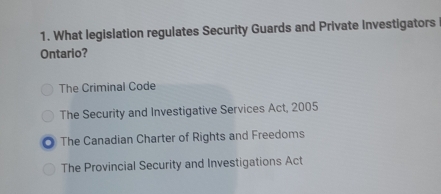 What legislation regulates Security Guards and Private Investigators
Ontario?
The Criminal Code
The Security and Investigative Services Act, 2005
The Canadian Charter of Rights and Freedoms
The Provincial Security and Investigations Act