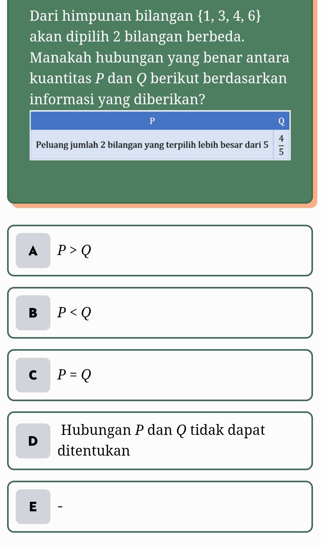 Dari himpunan bilangan  1,3,4,6
akan dipilih 2 bilangan berbeda.
Manakah hubungan yang benar antara
kuantitas P dan Q berikut berdasarkan
informasi yang diberikan?
P
Q
Peluang jumlah 2 bilangan yang terpilih lebih besar dari 5  4/5 
A P>Q
B P
C P=Q
Hubungan P dan Q tidak dapat
D
ditentukan
E -