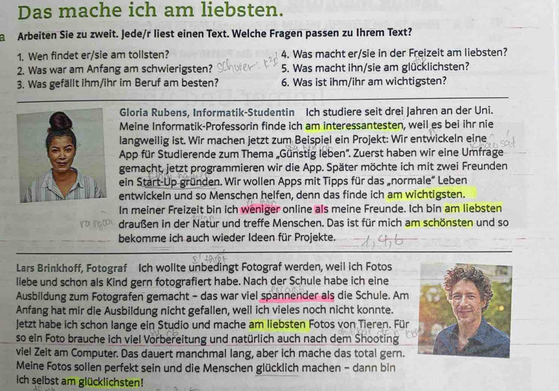 Das mache ich am liebsten.
a  Arbeiten Sie zu zweit. Jede/r liest einen Text. Welche Fragen passen zu Ihrem Text?
1. Wen findet er/sie am tollsten? 4. Was macht er/sie in der Freizeit am liebsten?
2. Was war am Anfang am schwierigsten? 5. Was macht ihn/sie am glücklichsten?
3. Was gefällt ihm/ihr im Beruf am besten? 6. Was ist ihm/ihr am wichtigsten?
Gloria Rubens, Informatik-Studentin Ich studiere seit drei Jahren an der Uni.
Meine Informatik-Professorin finde ich am interessantesten, weil es bei ihr nie
langweilig ist. Wir machen jetzt zum Beispiel ein Projekt: Wir entwickeln eine
App für Studierende zum Thema „Günstig leben'. Zuerst haben wir eine Umfrage
gemacht, jetzt programmieren wir die App. Später möchte ich mit zwei Freunden
ein Start-Up gründen. Wir wollen Apps mit Tipps für das „normale“ Leben
entwickeln und so Menschen helfen, denn das finde ich am wichtigsten.
In meiner Freizeit bin ich weniger online als meine Freunde. Ich bin am liebsten
draußen in der Natur und treffe Menschen. Das ist für mich am schönsten und so
bekomme ich auch wieder Ideen für Projekte.
Lars Brinkhoff, Fotograf Ich wollte unbedingt Fotograf werden, weil ich Fotos
liebe und schon als Kind gern fotografiert habe. Nach der Schule habe ich eine
Ausbildung zum Fotografen gemacht - das war viel spannender als die Schule. Am
Anfang hat mir die Ausbildung nicht gefallen, weil ich vieles noch nicht konnte.
Jetzt habe ich schon lange ein Studio und mache am liebsten Fotos von Tieren. Für
so ein Foto brauche ich viel Vorbereitung und natürlich auch nach dem Shooting
viel Zeit am Computer. Das dauert manchmal lang, aber ich mache das total gern.
Meine Fotos sollen perfekt sein und die Menschen glücklich machen - dann bin
ich selbst am glücklichsten!