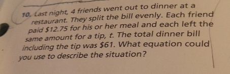 Last night, 4 friends went out to dinner at a
restaurant. They split the bill evenly. Each friend
paid $12.75 for his or her meal and each left the
same amount for a tip, t. The total dinner bill
including the tip was $61. What equation could
you use to describe the situation?