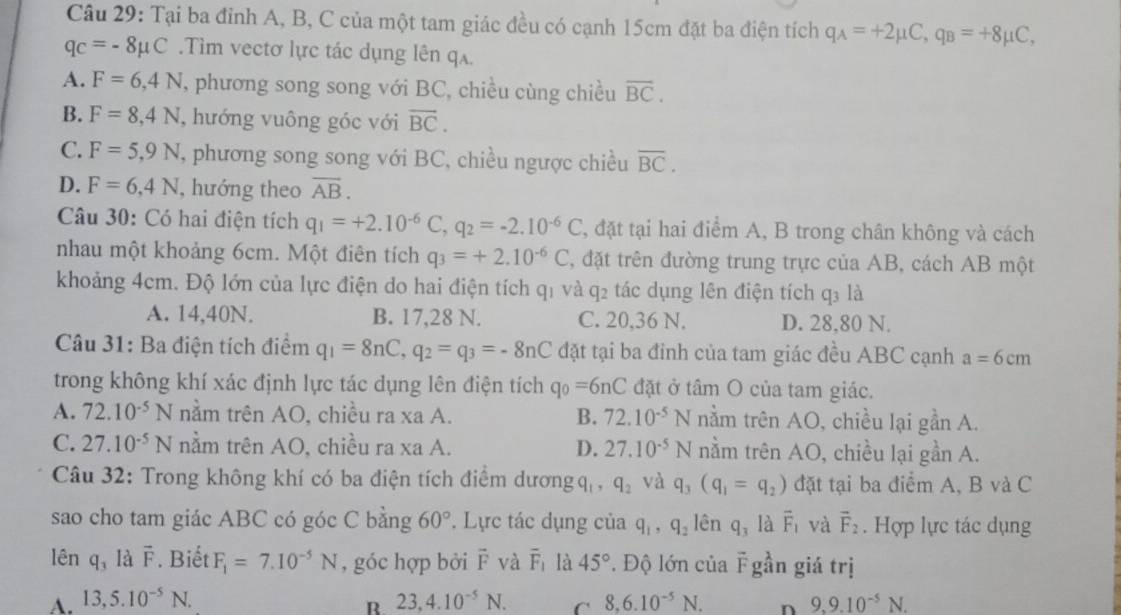 Tại ba đỉnh A, B, C của một tam giác đều có cạnh 15cm đặt ba điện tích q_A=+2mu C,q_B=+8mu C,
q_C=-8mu C.Tìm vectơ lực tác dụng lên qa.
A. F=6,4N , phương song song với BC, chiều cùng chiều overline BC.
B. F=8,4N , hướng vuông góc với overline BC.
C. F=5,9N , phương song song với BC, chiều ngược chiều overline BC.
D. F=6,4N , hướng theo overline AB.
Câu 30: Có hai điện tích q_1=+2.10^(-6)C,q_2=-2.10^(-6)C , đặt tại hai điểm A, B trong chân không và cách
nhau một khoảng 6cm. Một điên tích q_3=+2.10^(-6)C , đặt trên đường trung trực của AB, cách AB một
khoảng 4cm. Độ lớn của lực điện do hai điện tích qi và q_2 tác dụng lên điện tích q: là
A. 14,40N. B. 17,28 N. C. 20,36 N. D. 28,80 N.
Câu 31: Ba điện tích điểm q_1=8nC,q_2=q_3=-8nC đặt tại ba đinh của tam giác đều ABC cạnh a=6cm
trong không khí xác định lực tác dụng lên điện tích q_0=6nC đặt ở tâm O của tam giác.
A. 72.10^(-5)N nằm trên AO, chiều ra xa A. B. 72.10^(-5)N nằm trên AO, chiều lại gần A.
C. 27.10^(-5)N nằm trên AO, chiều ra xa A. D. 27.10^(-5)N nằm trên AO, chiều lại gần A.
Câu 32: Trong không khí có ba điện tích điểm dương q, q_2 và q_3(q_1=q_2) đặt tại ba điểm A, B và C
sao cho tam giác ABC có góc C bằng 60°. Lực tác dụng của q_1,q_2 lên q_3 là vector F_1 và vector F_2. Hợp lực tác dụng
lên q_3 là vector F. Biết F_1=7.10^(-5)N , góc hợp bởi overline F và overline F_1 là 45°. Độ lớn của overline F gần giá trị
A. 13,5.10^(-5)N. 23,4.10^(-5)N. C 8,6.10^(-5)N. n 9,9.10^(-5)N.
R.