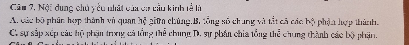 Nội dung chủ yếu nhất của cơ cấu kinh tế là
A. các bộ phận hợp thành và quan hệ giữa chúng.B. tổng số chung và tất cả các bộ phận hợp thành.
C. sự sắp xếp các bộ phận trong cả tổng thể chung.D. sự phân chia tổng thể chung thành các bộ phận.