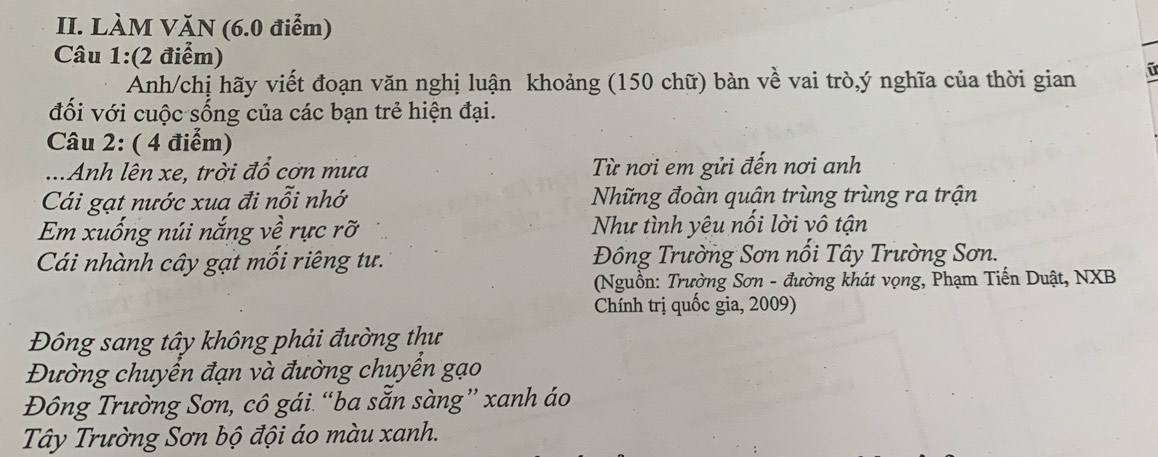 LÀM VĂN (6.0 điểm)
Câu 1:(2 điểm)
Anh/chị hãy viết đoạn văn nghị luận khoảng (150 chữ) bàn về vai trò,ý nghĩa của thời gian
đối với cuộc sống của các bạn trẻ hiện đại.
Câu 2: ( 4 điểm)
..Anh lên xe, trời đổ cơn mưa Từ nơi em gửi đến nơi anh
Cái gạt nước xua đi nỗi nhớ Những đoàn quân trùng trùng ra trận
Em xuống núi nắng về rực rỡ Như tình yêu nổi lời vô tận
Cái nhành cây gạt mối riêng tư. Đông Trường Sơn nổi Tây Trường Sơn.
(Nguồn: Trường Sơn - đường khát vọng, Phạm Tiến Duật, NXB
Chính trị quốc gia, 2009)
Đông sang tây không phải đường thư
Đường chuyển đạn và đường chuyển gạo
Đông Trường Sơn, cô gái “ba sẵn sàng” xanh áo
Tây Trường Sơn bộ đội áo màu xanh.