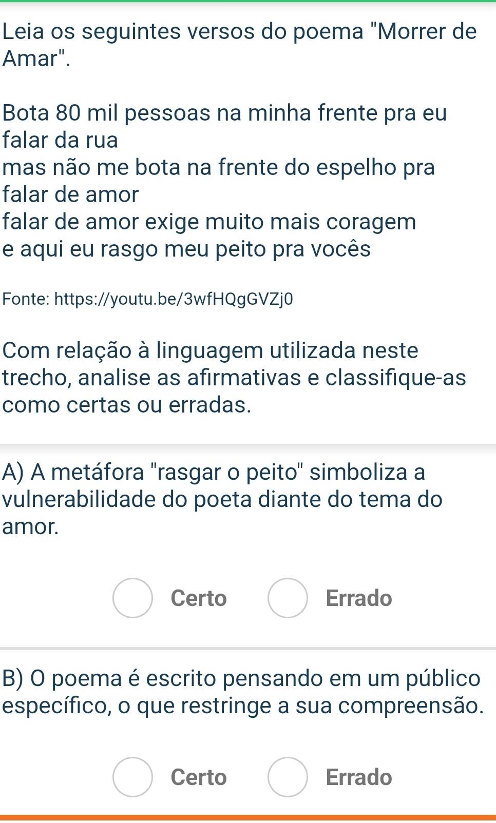 Leia os seguintes versos do poema "Morrer de
Amar".
Bota 80 mil pessoas na minha frente pra eu
falar da rua
mas não me bota na frente do espelho pra
falar de amor
falar de amor exige muito mais coragem
e aqui eu rasgo meu peito pra vocês
Fonte: https://youtu.be/3wfHQgGVZj0
Com relação à linguagem utilizada neste
trecho, analise as afirmativas e classifique-as
como certas ou erradas.
A) A metáfora "rasgar o peito" simboliza a
vulnerabilidade do poeta diante do tema do
amor.
Certo Errado
B) O poema é escrito pensando em um público
específico, o que restringe a sua compreensão.
Certo Errado