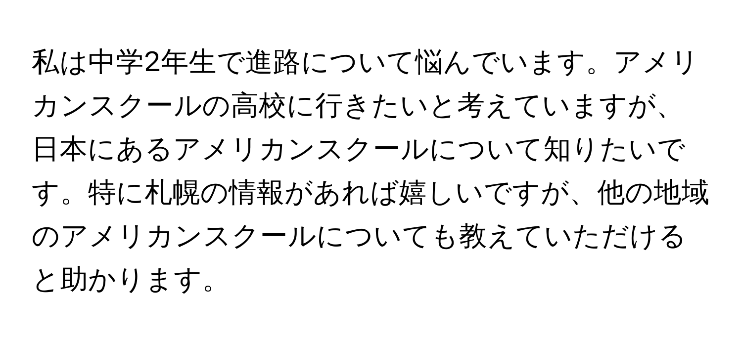 私は中学2年生で進路について悩んでいます。アメリカンスクールの高校に行きたいと考えていますが、日本にあるアメリカンスクールについて知りたいです。特に札幌の情報があれば嬉しいですが、他の地域のアメリカンスクールについても教えていただけると助かります。