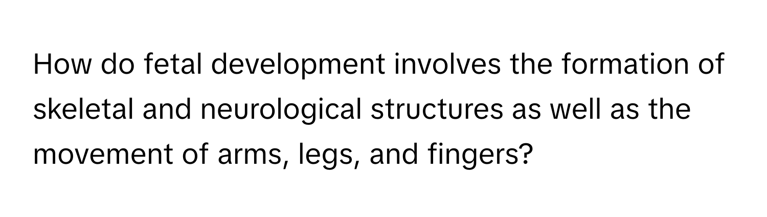 How do fetal development involves the formation of skeletal and neurological structures as well as the movement of arms, legs, and fingers?