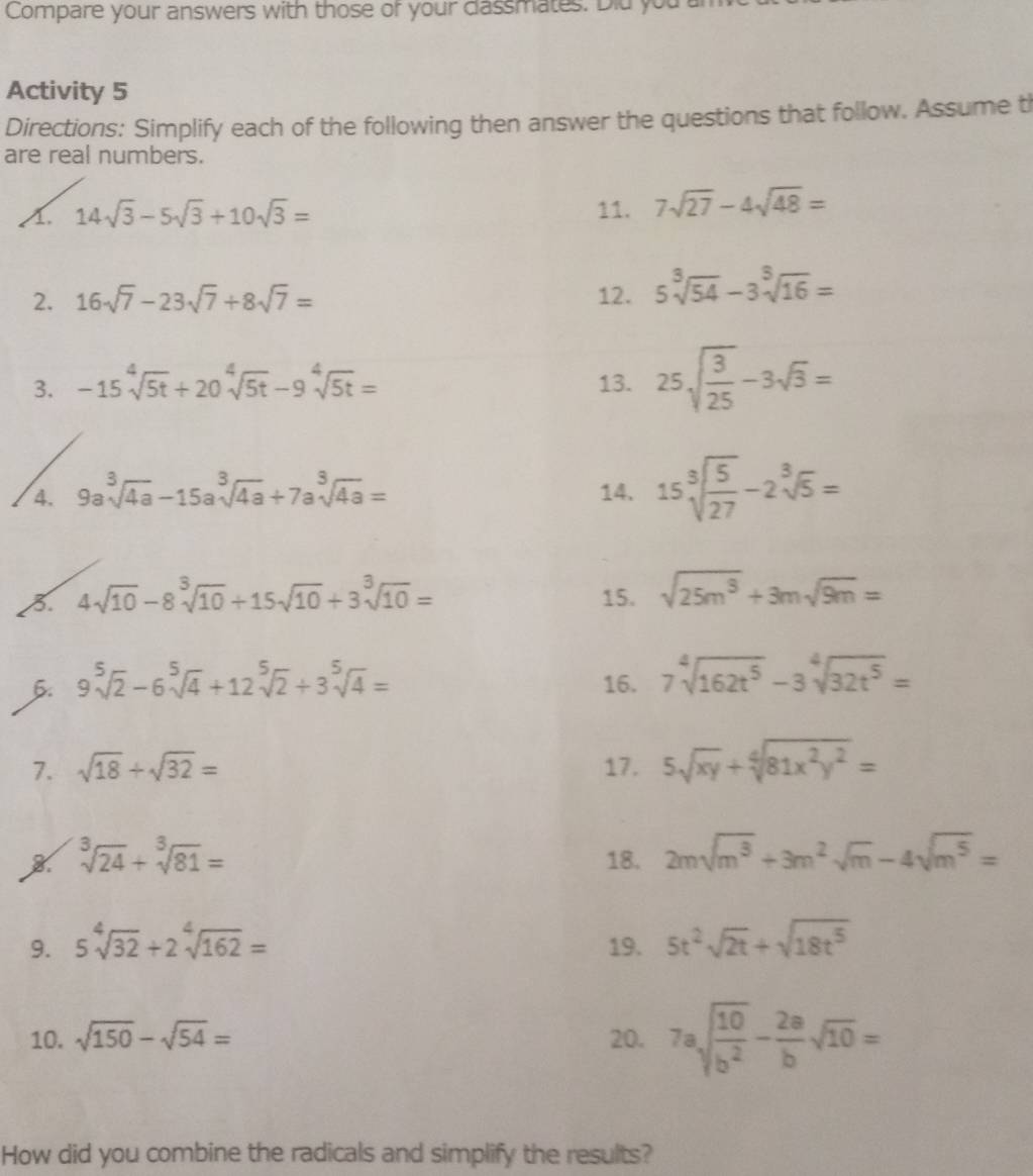 Compare your answers with those of your dassmates. Did you
Activity 5
Directions: Simplify each of the following then answer the questions that follow. Assume t
are real numbers.
A 14sqrt(3)-5sqrt(3)+10sqrt(3)= 11. 7sqrt(27)-4sqrt(48)=
2. 16sqrt(7)-23sqrt(7)+8sqrt(7)= 12. 5sqrt[3](54)-3sqrt[3](16)=
3. -15sqrt[4](5t)+20sqrt[4](5t)-9sqrt[4](5t)= 13. 25sqrt(frac 3)25-3sqrt(3)=
4. 9asqrt[3](4a)-15asqrt[3](4a)+7asqrt[3](4a)= 14. 15sqrt[3](frac 5)27-2sqrt[3](5)=
3. 4sqrt(10)-8sqrt[3](10)+15sqrt(10)+3sqrt[3](10)= 15. sqrt(25m^3)+3msqrt(9m)=
6. 9sqrt[5](2)-6sqrt[5](4)+12sqrt[5](2)+3sqrt[5](4)= 16. 7sqrt[4](162t^5)-3sqrt[4](32t^5)=
7. sqrt(18)+sqrt(32)= 17. 5sqrt(xy)+sqrt[4](81x^2y^2)=
sqrt[3](24)+sqrt[3](81)= 18. 2msqrt(m^3)+3m^2sqrt(m)-4sqrt(m^5)=
9. 5sqrt[4](32)+2sqrt[4](162)= 19. 5t^2sqrt(2t)+sqrt(18t^5)
10. sqrt(150)-sqrt(54)= 20. 7asqrt(frac 10)b^2- 2a/b sqrt(10)=
How did you combine the radicals and simplify the results?