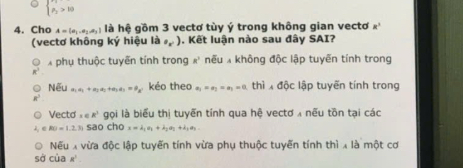 beginarrayl n_1 p_2>10endarray.
4. Cho A= a_1,a_2,a_3 là hệ gồm 3 vectơ tùy ý trong không gian vectơ R^3
(vectơ không ký hiệu là e_x'). Kết luận nào sau đây SAI? 
X phụ thuộc tuyến tính trong R^3 nếu không độc lập tuyến tính trong
R^3
Nếu a_1a_1+a_2a_2+a_3a_3=a_8 kéo theo a_1=a_2=a_3=0 thì độc lập tuyến tính trong
R^3
Vecto x∈ R^3 gọi là biểu thị tuyến tính qua hệ vectơ x nếu tồn tại các
∈ RO=1.2,3) sao cho x=lambda _1a_1+lambda _2a_3+lambda _3a_3-
Nếu X vừa độc lập tuyến tính vừa phụ thuộc tuyến tính thì x là một cơ 
sở của R^3.