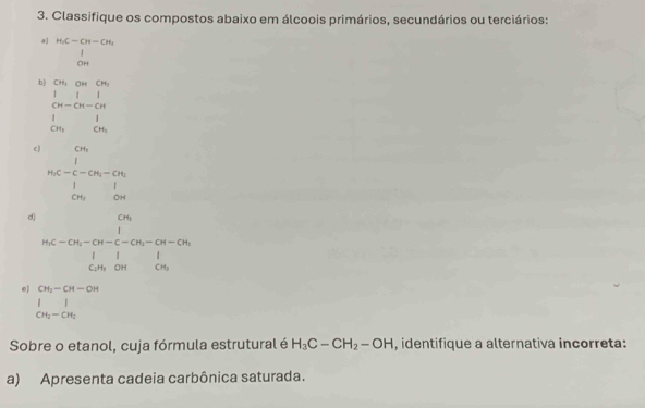 Classifique os compostos abaixo em álcoois primários, secundários ou terciários: 
a beginarrayr H_1C-CH-CH_1 1 0Hendarray
b) beginarrayr cm,omcon,ounden 1 cn-cn-cn 1 cn,oncon cn,on,con.endarray
c) n_0C=frac (∈tlimits _i=1)^(CN_0)Cu_i-Cu_i∈tlimits _in_1^1
d) beginarrayr cm m ,-cn-c-cn,-cn-cn, i-cm-cn| cm,oncou.endarray 
0) CH_2-CH-OH
beginarrayr 1 CH_2endarray beginarrayr 1 CH_2endarray
Sobre o etanol, cuja fórmula estrutural é H_3C-CH_2-OH , identifique a alternativa incorreta: 
a) Apresenta cadeia carbônica saturada.